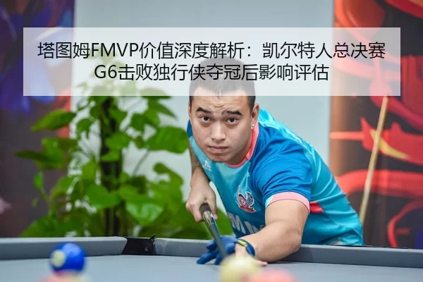 塔图姆FMVP价值深度解析：凯尔特人总决赛G6击败独行侠夺冠后影响评估
